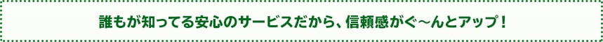 誰もが知ってる安心のサービスだから、信頼感がぐ～んとアップ！