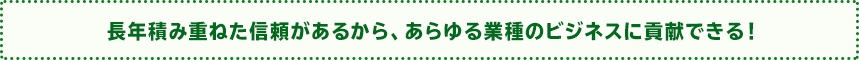 長年積み重ねた信頼があるから、あらゆる業種のビジネスに貢献できる！