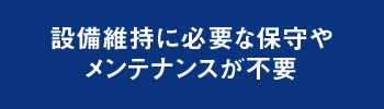 設備維持に必要な保守やメンテナンスが不要