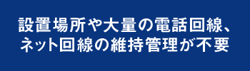 設置場所や大量の電話回線、ネット回線の維持管理が不要