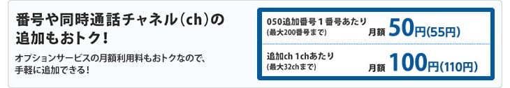 番号や同時通話チャネル（ch）の追加もおトク！オプションサービスの月額利用料もおトクなので、手軽に追加できます！　050追加番号１番号あたり(最大200番号まで)月額50円　追加ch 1chあたり(最大32chまで)月額100円