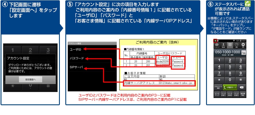 ④下記画面に遷移「設定画面へ」をタップします→⑤「アカウント設定」に次の項目を入力します ご利用内容のご案内の「内線番号情報1」に記載されている「ユーザーID」「パスワード」と「お客さま情報」に記載されている「内線サーバＩＰアドレス」→⑥ステータスバーにIP電話モードのアイコンが表示されれば通話可能です。※機種によっては、ステータスバーに表示されない場合があります。「キーパット」をタップし「IP電話モード」が緑ランプになることをご確認ください。