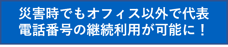 災害時でもオフィス以外で代表電話番号の継続利用が可能に！
