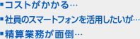 ■コストがかかる… ■社員のスマートフォンを活用したいが… ■精算業務が面倒…