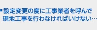 ■設定変更の度に工事業者を呼んで現地工事を行わなければいけない…