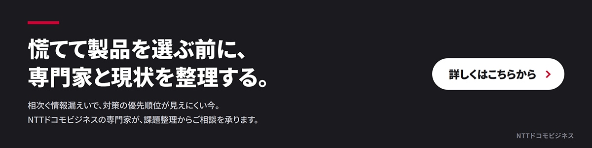 慌てて製品を選ぶ前に、専門家と現状を整理する。相次ぐ情報漏えいで、対策の優先順位が見えにくい今、NTTドコモビジネスの専門家が、課題整理からご相談を承ります。詳しくはこちらから