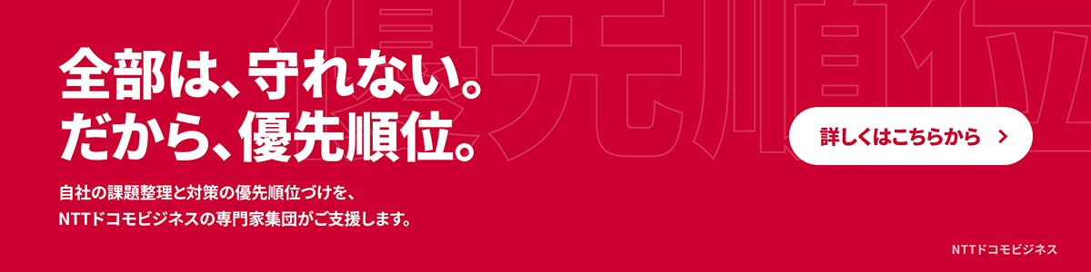 全部は、守れない。だから、優先順位。自社の課題整理と対策の優先順位づけを、NTTドコモビジネスの専門家集団がご支援します。詳しくはこちらから