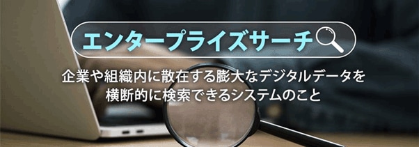 エンタープライズサーチ 企業や組織内に散在する膨大なデジタルデータを横断的に検索できるシステムのこと
