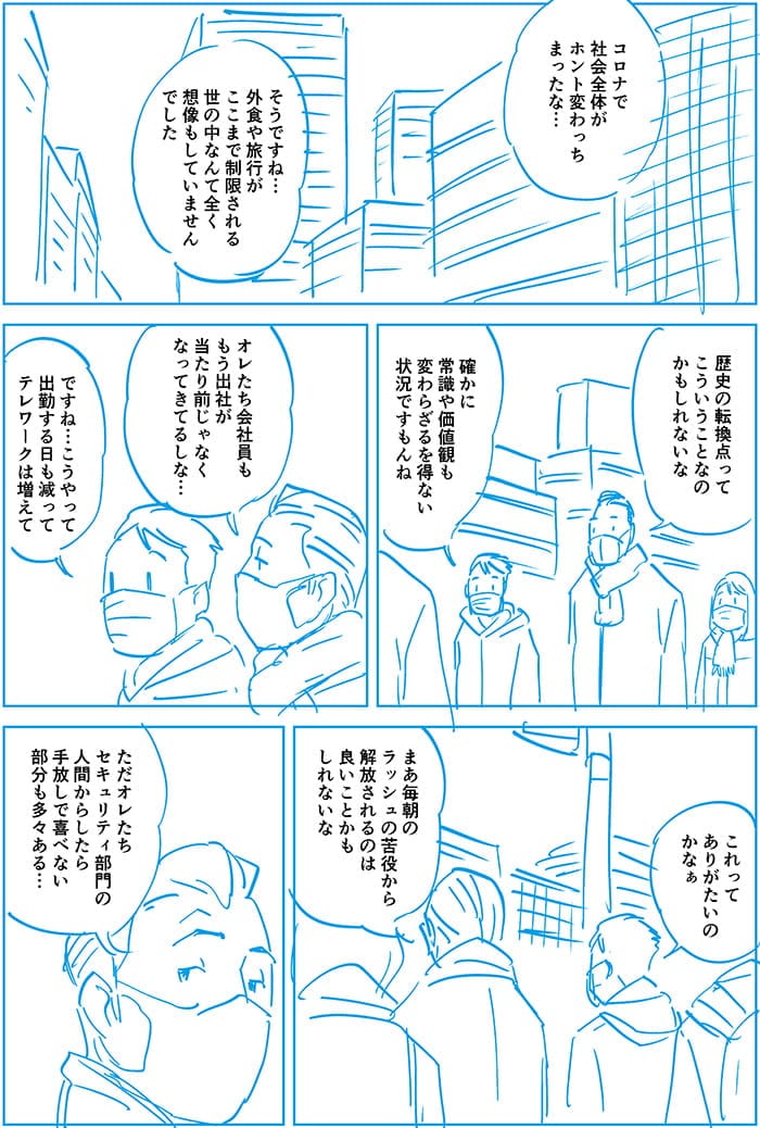 コロナで社会全体がホント変わっちまったな。そうですね外食や旅行がここまで制限される世の中なんて全く想像していませんでした。歴史の転換ってそういうことなのかもしれないな。確かに常識や価値観も変わらざるを得ない状況ですもんね。オレたち会社員ももう出社が当たり前じゃなくなってきてるしな…ですね…こうやって出勤する日も減ってテレワークは増えてこれってありがたいのかなぁ。まあ毎朝のラッシュの苦役から解放されるのは良いことかもしれないな。ただオレたちセキュリティ部門の人間からしたら手放しで喜べない部分も多々ある…
