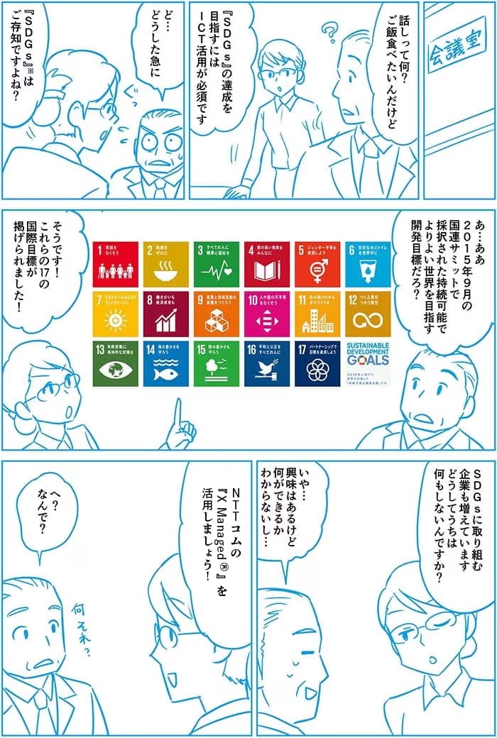 話って何?ご飯だベたいんだけど。SDGsの達成を目指すにはICT活用が必須です。ど…どうした急に。SDGsはご存じですよね?あ…ああ 2015年9月の国連サミットで採択された持続可能でよりよい世界を目指す開発目標だろ?そうです!これらの17の国際目標が掲げられました!SDGsに取り組む企業も増えています、どうしてうちは何もしてないんですか?いや…興味はあるけど何ができるか分からないし…NTT ComのX Managed®を活用しましょう!へ?なんで?