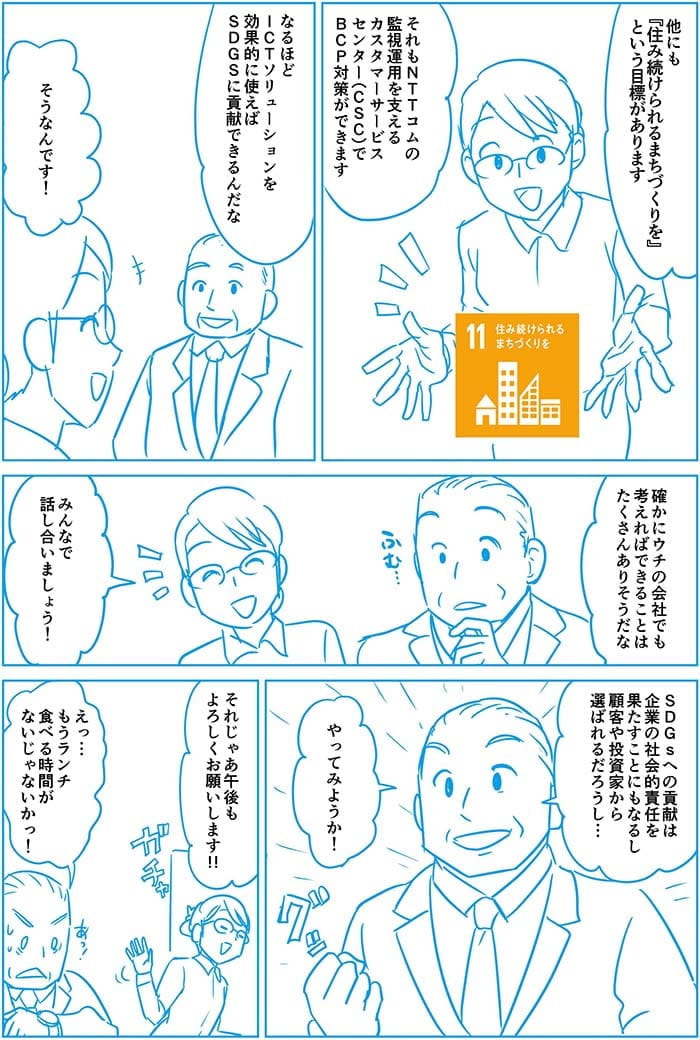 ほかにも住み続けられるまちづくりをという目標があります それもNTT Comの監視運用を支えるカスタマーサービスセンターでBGP対策ができます。なるほどICTソリューションを効果的に使えばSDGsに貢献できるんだな。そうなんです!たしかにウチの会社でも考えればできることはたくさんありそうだな。みんなで話しあいましょう!SDGsへの貢献は企業の社会的責任を果たすことにもなるし顧客や投資家から選ばれるだろうし…やってみようか!それじゃあ午後もよろしくお願いします!!えっ…もうランチ食べる時間がないじゃないかっ!