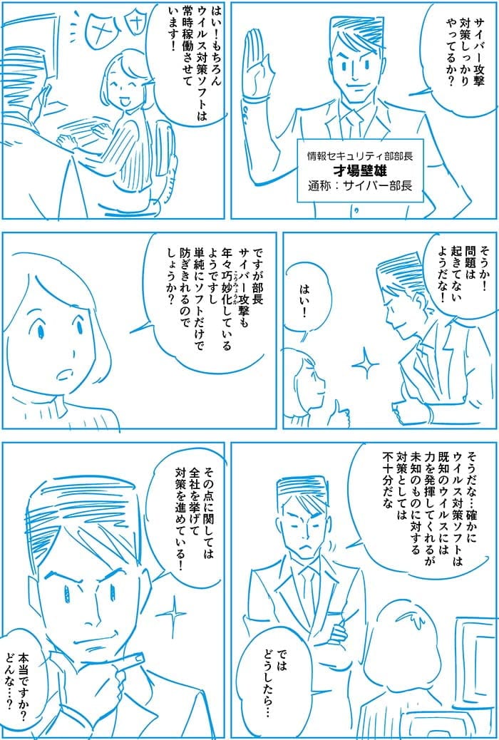 サイバー攻撃対策しっかりやってるか?はい!もちろんウイルス対策ソフトは常時稼働させています!そうか!問題は起きてないようだな!はい!ですが部長サイバー攻撃も年々巧妙化しているようですし単純にソフトだけで防ぎきれるのでしょうか?そうだな…確かにウイルス対策ソフトは既知のウイルスには力を発揮してくれるが未知のものに対する対策としては不十分だな。ではどうしたら…その点に関しては全社を挙げて対策を進めている!本当ですか?