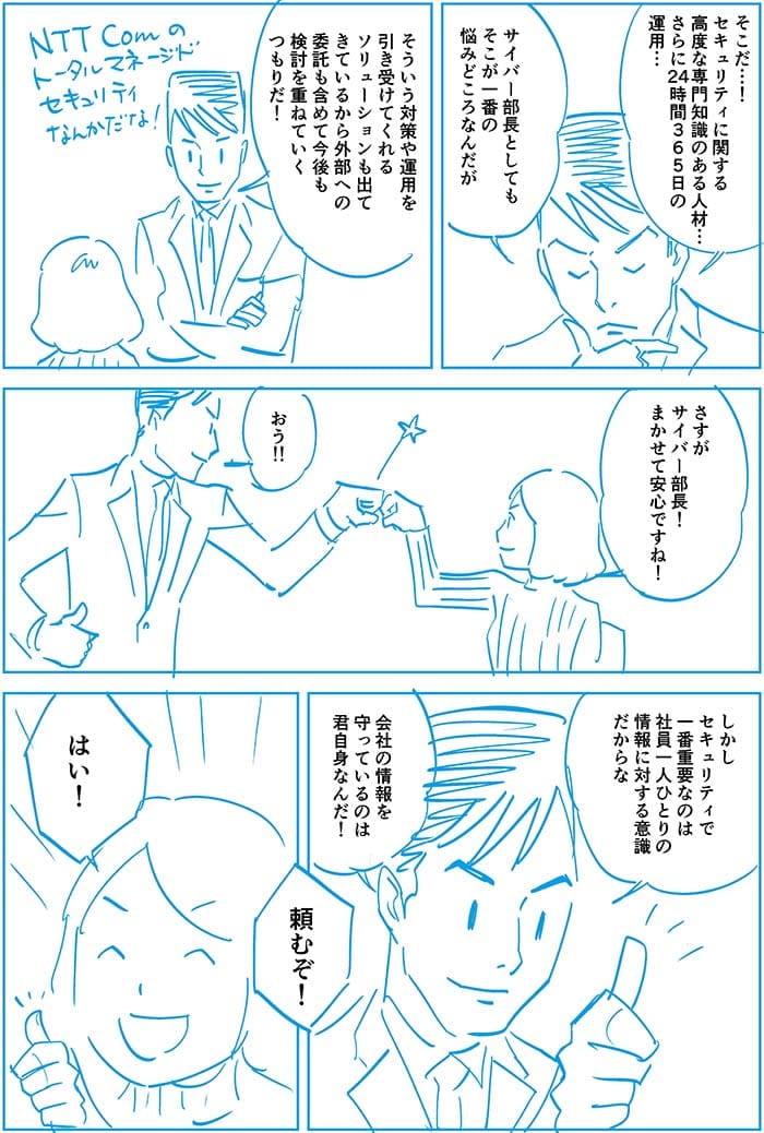 そこだ…セキュリティに関する高度な専門知識のある人材…さらに24時間365日の運用…サイバー部長としてもそこが一番の悩みどころなんだがそういう対策や運用を引き受けてくれるソリューションも出てきているから外部への委託も含めて今後も検討を重ねていくつもりだ!さすがサイバー部長!任せて安心ですね!おう!しかしセキュリティで一番重要なのは社員一人ひとりの情報に対する意識だからな会社の情報を守っているのは君自身なんだ!頼むぞ!はい!