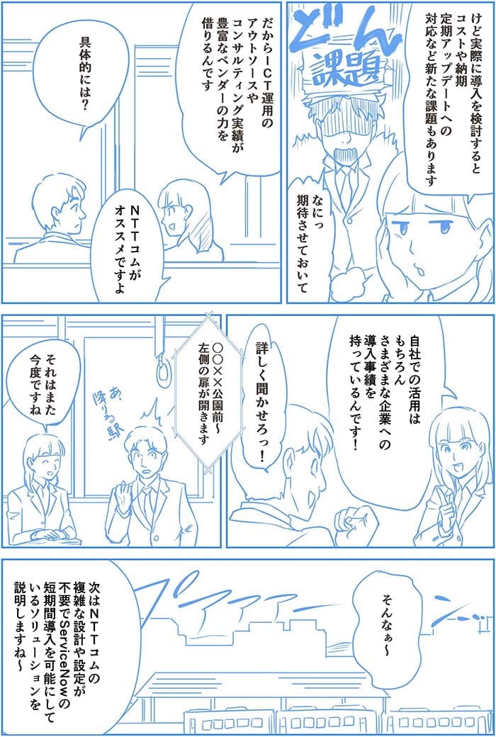 けど実際に導入を検討するとコストや納期定期アップデートへの対応など新たな課題もあります。なにっ期待させておいて。だからICT運用のアウトソースやコンサルティング実績が豊富なベンダーの力を借りるんです。具体的には?NTT Comがオススメですよ 自社の活用はもちろんさまざまな企業への導入実績を持っているんです!詳しく聞かせろっ!○○××公園前~左側の扉が開きます。それはまた今度ですね。そんなぁ~次はNTT Comの複雑な設計や設定が不要でService Nowの短期間導入を可能にしているソリューションを説明しますね~