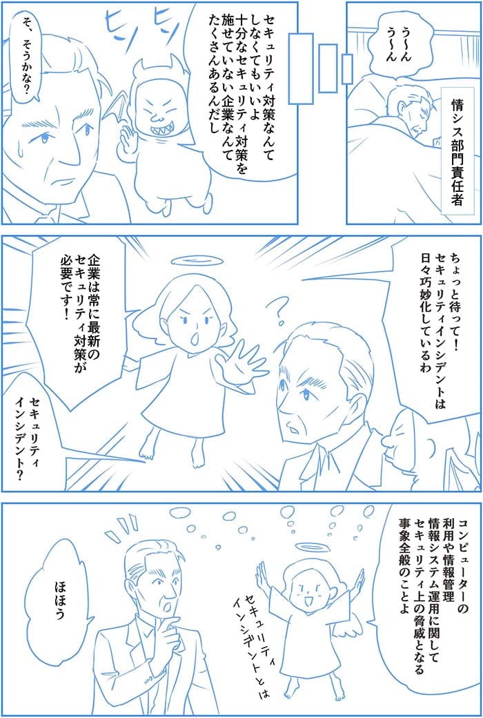 う～んう～んセキュリティ対策なんてしなくてもいいよ　十分なセキュリティ対策を施せていない企業なんてたくさんあるんだし　そ、そうかな？ちょっと待って！セキュリティインシデントは日々巧妙化しているわ　企業は常に最新のセキュリティ対策が必要です！セキュリティインシデント？コンピューターの利用や情報管理情報システム運用に関してセキュリティの脅威となる事象全般のことよ。ほほぅ