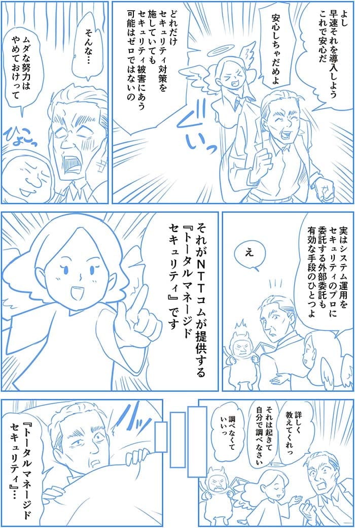 よし　早速それを導入しよう　これで安心だ。安心しちゃだめよ　どれだけセキュリティ対策を施していてもセキュリティ被害にある可能性はゼロではないの。そんな…ムダな努力はやめておけって。実はシステム運用をセキュリティのプロに委託する外部委託も有効な手段のひとつよ。え。それがNTT Comが提供するトータルマネージドセキュリティです。詳しく教えてくれっ。それは起きて自分で調べなさい。調べなくていいっ。トータルマネージドセキュリティ…