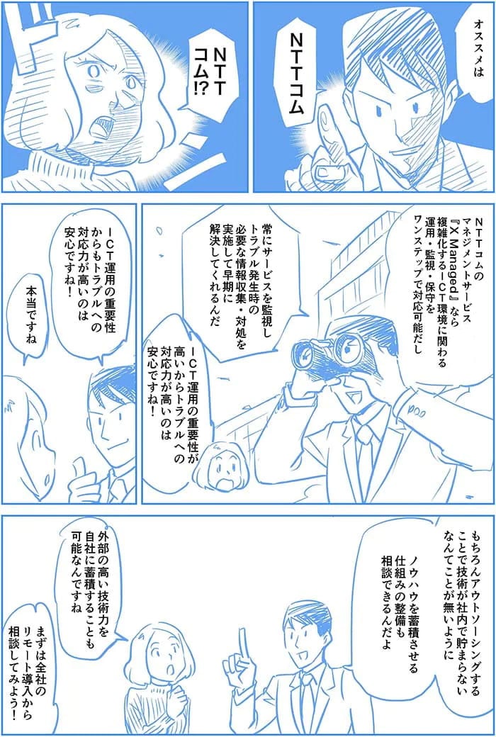 オススメはNTT ComのマネージドサービスX Managed®なら複雑化するICT環境に関わる運用・監視・保守をワンステップで対応可能だし常にサービスを監視しトラブル発生時の必要な情報収集・対処を実施して早急に解決してくれるんだ。ICT運用の重要性からもトラブルへの対応力が高いのは安心ですね!本当ですね。もちろんアウトソーシングすることで技術が社内で貯まらないなんてことが無いようにノウハウを蓄積させる仕組みの整備も相談できるんだよ。外部の高い技術力を自社に蓄積することも可能なんですね。まずは全社のリモート導入から相談してみよう!