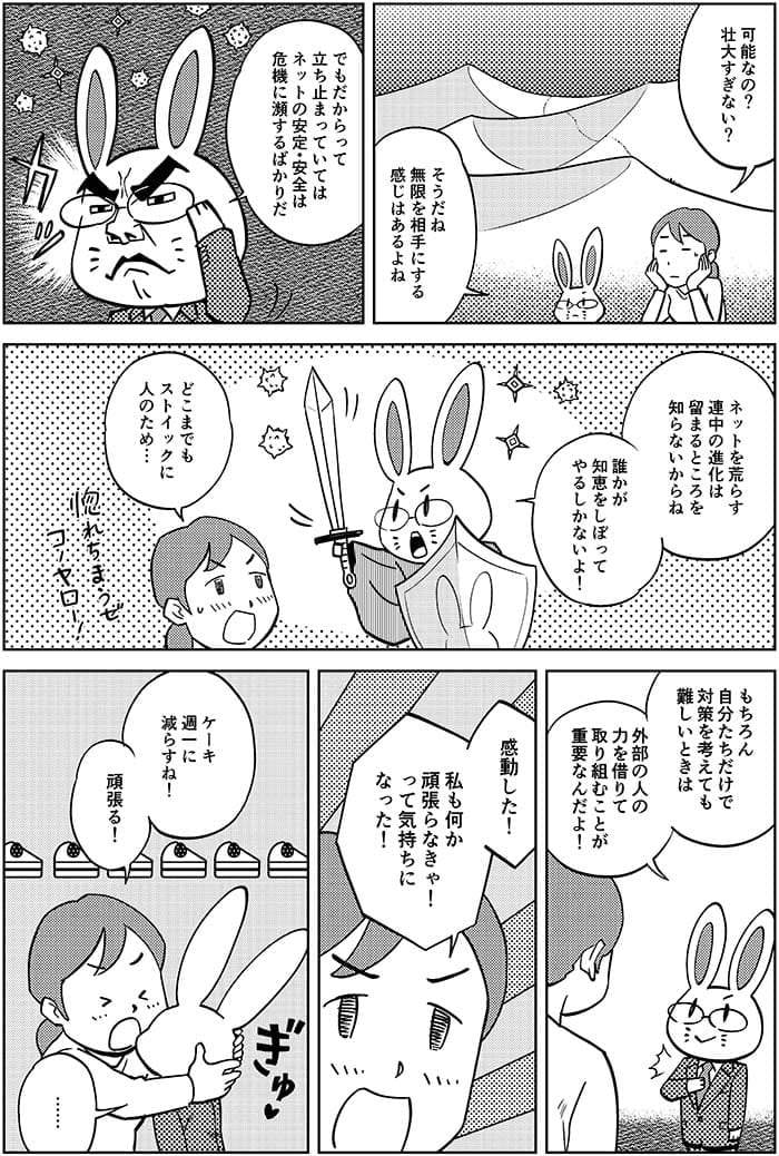 可能なの?壮大すぎない？そうだね無限を相手にする感じはあるよね。でもだからって立ち止まっていてはネットの安定・安全は危機に瀕するばかりだ　ネットを荒らす連中の進化は留まることは知らないからね　誰かが知恵をしぼってやるしかないよ！どこまでもストイックに人のために…もちろん自分たちだけで対策を考えても難しいといきは外部の人の力を借りて取り組むことが重要なんだよ！感動した！私も何か頑張らなきゃ！って気持ちになった！ケーキ週1に減らすね！頑張る！