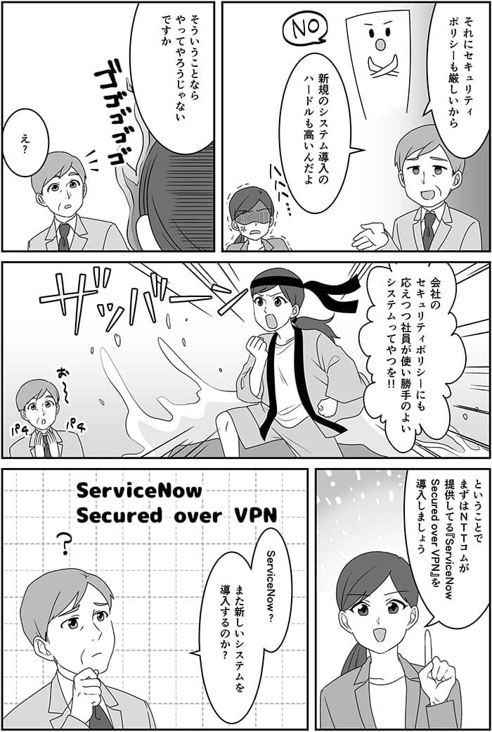 それにセキュリティポリシーも厳しいから新規のシステム導入のハードルも高いんだよ。そういうことならやってやろうじゃないですか。え？会社のセキュリティポリシーにも応えつつ社員が使い勝手のよいシステムってやつを！ということでまずはNTT Comが提供してるService Now Secured over VPNを導入しましょう。Service Now？また新しいシステムを導入するのか？