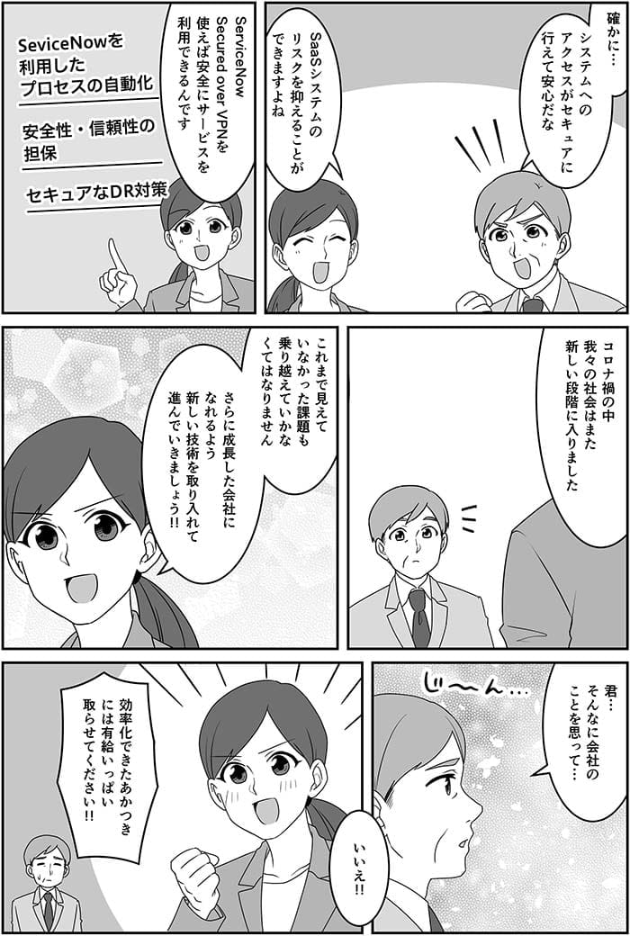 確かに…システムへのアクセスがセキュアに行えて安心だな。SaaSシステムのリスクを抑えることができますよね　Service Now Secured over VPNを使えば安全にサービスを利用できるんです。コロナ禍の中我々の社会はまた新しい段階に入りました　これまで見えていなかった課題も乗り越えていかなくてはなりません　さらに成長した会社になれるよう新しい技術を取り入れて進んでいきましょう！君…そんなに会社のことを思って…いいえ！！効率化できたあかつきには有給いっぱい取らせてください！