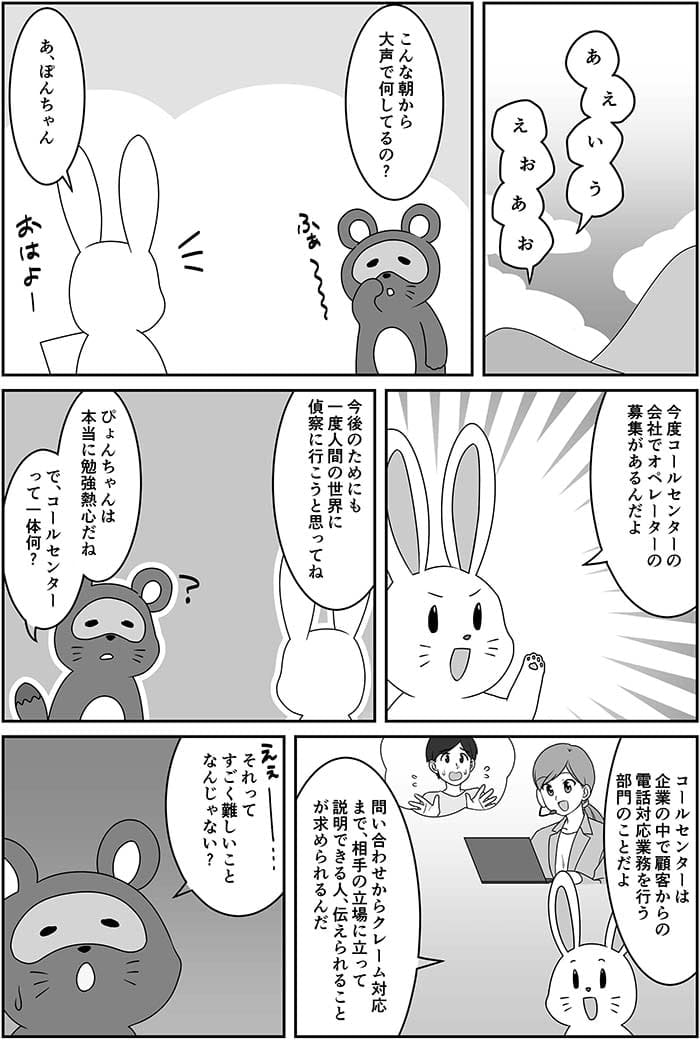 あいうえおあお　こんな朝から大声で何してるの？あ、ぽんちゃん今後コールセンターの会社でオペレーターの募集があるんだよ今後のためにも一度人間の世界に行こうと思ってね。ぴょんちゃんは本当に勉強熱心だね　でコールセンターって何？コールセンターは企業の中で顧客からの電話対応業務を行う部門のことだよお問い合わせからクレーム対応まで、相手の立場に立って説明できる人、伝えられることが求められるんだ。それってすごい難しいことじゃない？