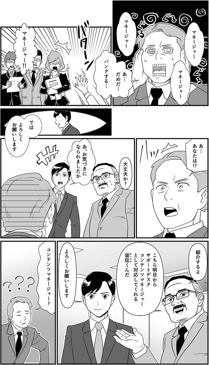 マネージャー、マネージャー、マネージャー。あ…だめだ…パンクする…マネージャー!!あ…あなたは!?大丈夫か？あ、お気づきになられましたか？紹介するよ　こちら明日からサポートデスクコンテンツマネージャーとして対応してくれる皆伝くんだ。よろしくお願いします。コンテンツマネージャー？