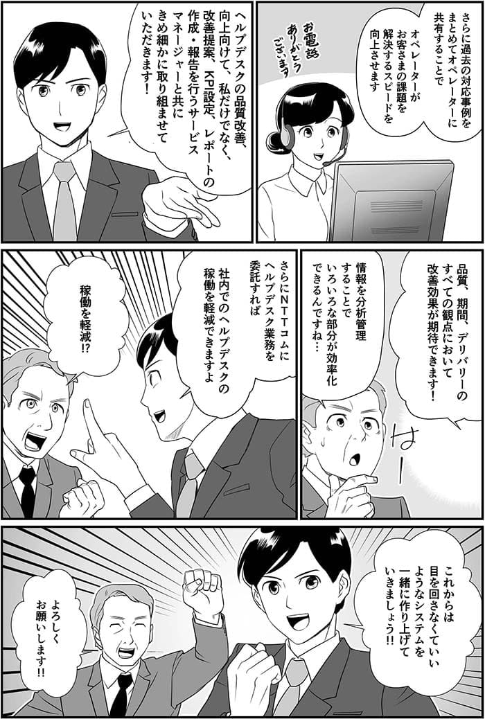 さらに過去の対応事例をまとめてオペレーターに共有することでオペレーターがお客さまの課題を解決するスピードを向上させます。ヘルプデスクの品質改善、向上に向けて私だけでなく改善提案、KPI設定、レポートの作成・報告を行うサービスマネージャーと共にきめ細かに取り組ませていただきます！品質、期間、デリバリーのすべての観点において改善効果が期待できます！情報を分析管理することでいろいろな部分が効率化できるんですね…さらにNTT Comにヘルプデスク業務を委託すれば社内でのヘルプデスクの稼働を軽減できますよ。稼働を軽減！？これからは目を回さなくていいようなシステムを一緒に作り上げていきましょう！よろしくお願いします！！