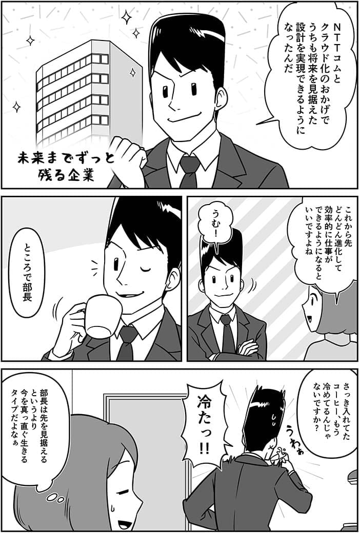 NTT Comとクラウド化のおかげでうちも将来を見据えた設計を実現できるようになった。これから先どんどん進化して効率的に仕事ができるようになるといいですよね。うむ！ところで部長　さっきいれてたコーヒー、もう冷めてるんじゃないですか？冷たっ！部長は先を見据えるというよりも今をまっすぐに生きるタイプだよなぁ