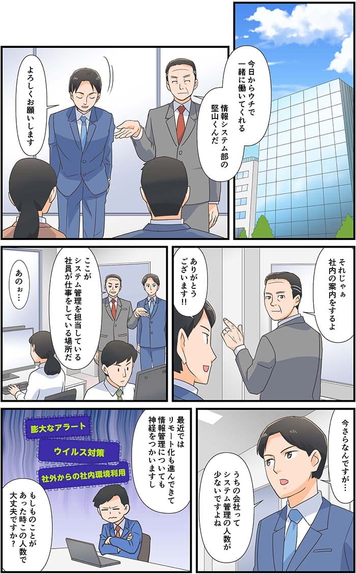 今日からウチで一緒に働いてくれる　情報システム部の堅山くんだ。よろしくお願いします。それじゃぁ社内の案内をするよ。ありがとうございます！ここがシステム管理を担当している社員が仕事をしている場所だ。あのぉ…今さらなんですが…うちの会社ってシステム管理の人数が少ないですよね。最近ではリモート化も進んできて情報管理についても神経をつかいますし、もしものことがあった時この人数で大丈夫ですか？