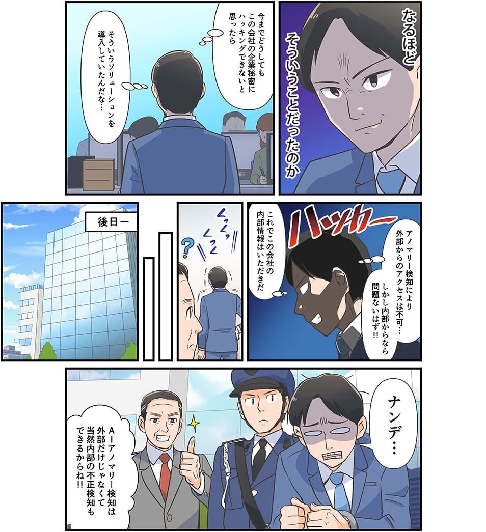 なるほど…そういうことだったのか　今までどうしてもこの会社の企業秘密にアクセスができないと思ったらそういうソリューションを導入していたんだな　アニマリー検知により外部からのアクセスは不可…しかし内部からなら問題ないはず！これでこの会社の内部情報はいただきだ。後日ナンデ…AIアノマリー検知は外部だけでなくて当然内部の不正検知もできるからね！