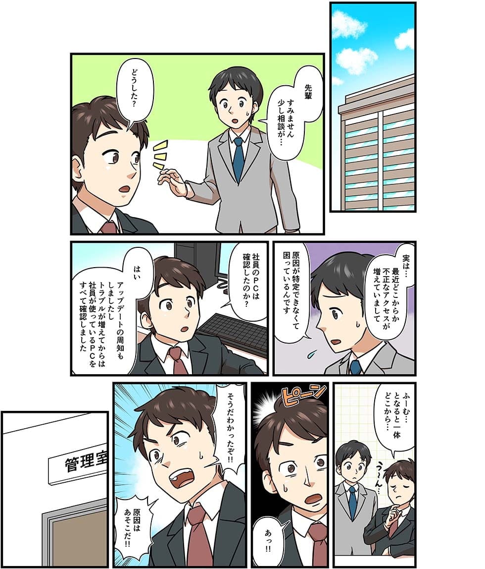 先輩　すみません少し相談が…どうした？実は最近どこからか不正なアクセスが増えていまして原因が特定できなくて困っているんです。社員のPCは確認したのか？はい　アップデートの周知もしましたしトラブルが増えてからは社員が使っているPCをすべて確認しました。ふーむ…となると一体どこから…あっ！そうだわかったぞ！原因はあそこだ！