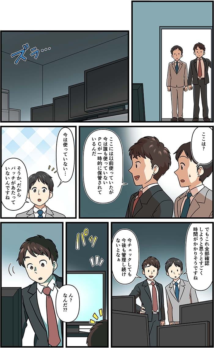 ここは？ここには以前つかっていたが今はだれも使っていないPCが一時的に保管されているんだ。今は使っていない…そうかだからパッチがあたっていないんですね。でもこれ全部確認しようと思うとすごく時間がかかりそうですね。今チェックしても今後も管理し続けないとなぁ。ん？なんだ？