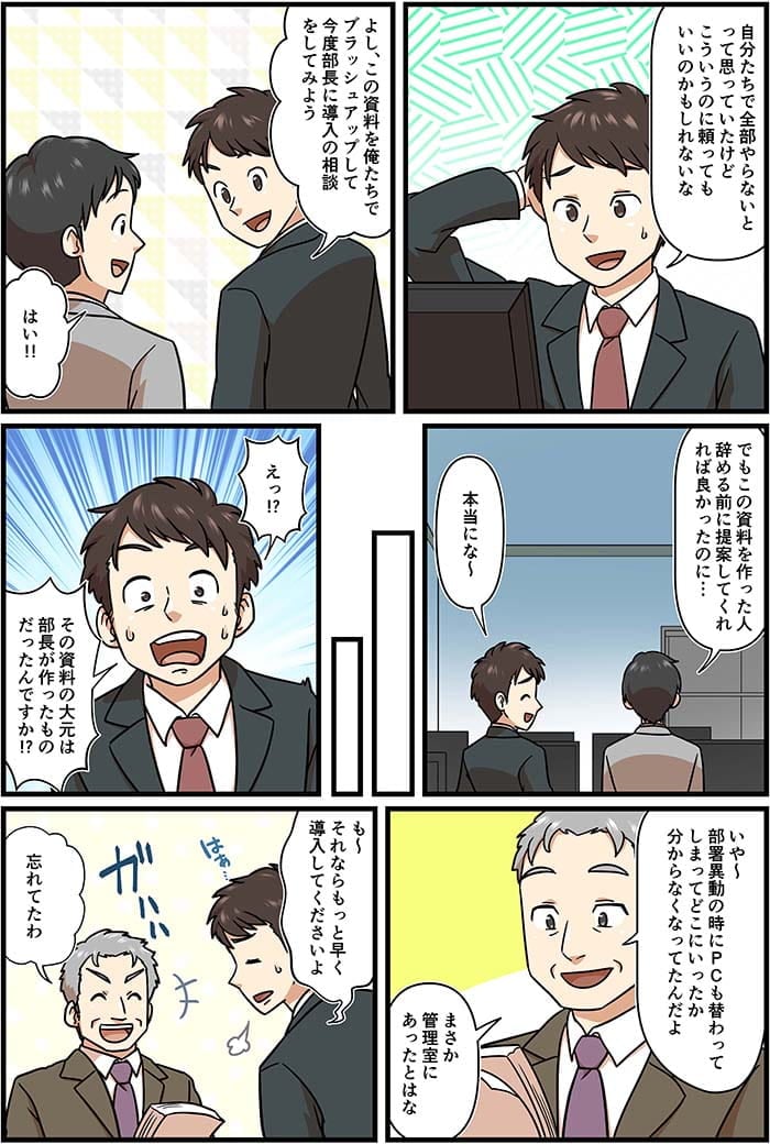 自分たちで全部やらないとって思っていたけどこういうのに頼ってもいいかもしれないな。よし、この資料を俺たちでブラッシュアップして今度部長に導入の相談をしてみよう。はい！でもこの資料を作った人辞める前に提案してくれれば良かったのに…本当にな～えっ！その資料の大元は部長が作ったものだったんですか？いや～部署移動の時にPCも替わってしまってどこにいったか分からなくなってたんだよ。まさか管理室にあったとは。も～それならもっと早く導入してくださいよ。忘れてたわ