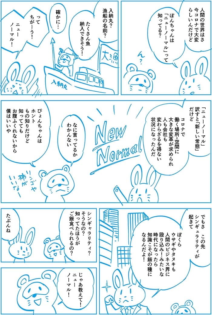 人間の世界はさ今コロナで大変らしいけどぽんちゃんはニューノーマルって知ってる?入納丸?漁船の名前?たくさん魚納入できそう!確かに…ってちがーう!ニューノーマル!ニューノーマルって訳すと新しい常態だけどコロナで働く場所・空間に大きな変革が求められ人も会社も変わらざるを得ない状況になったんだ。なに言ってるかわかんない。ぴょんちゃんはホントもの知りだけど知っててもお腹ふくれないから僕はいいや。でもさこの先シンギュラリティが起きてぼくらウサギやタヌキも人間のビジネス界に殴り込み!みたいな時代になったら知識こそが飯の種になるんだよ!シンギュラリティ?そうなの?知ってたほうがご飯食べられるの?たぶんね。じゃあ教えて!ニューノーマル!