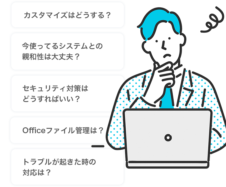 カスタマイズはどうする？・今使ってるシステムとの親和性は大丈夫？・セキュリティ対策はどうすればいい？・Officeファイル管理は？・トラブルが起きた時の対応は？