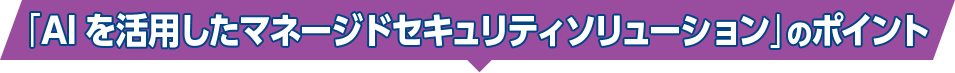 「AIを活用したマネージドセキュリティソリューション」のポイント