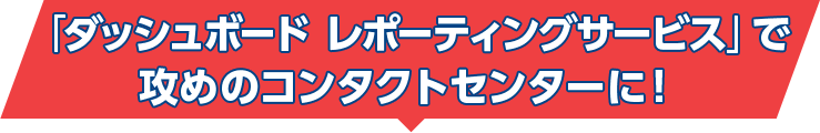 「ダッシュボード レポーティングサービス」で攻めのコンタクトセンターに！