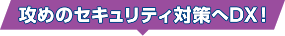 攻めのセキュリティ対策へDX！