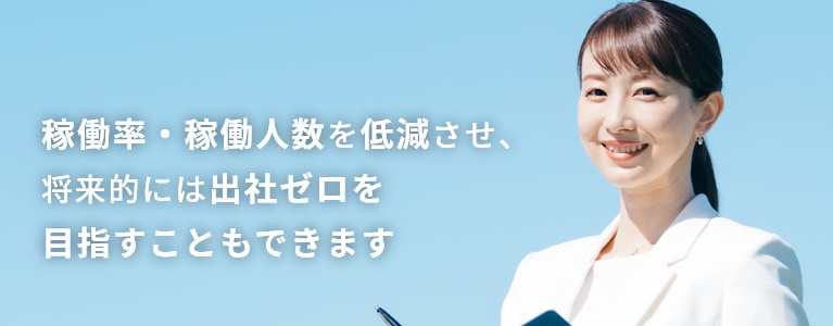 稼働率・稼働人数を低減させ、将来的には出社ゼロを目指すこともできます