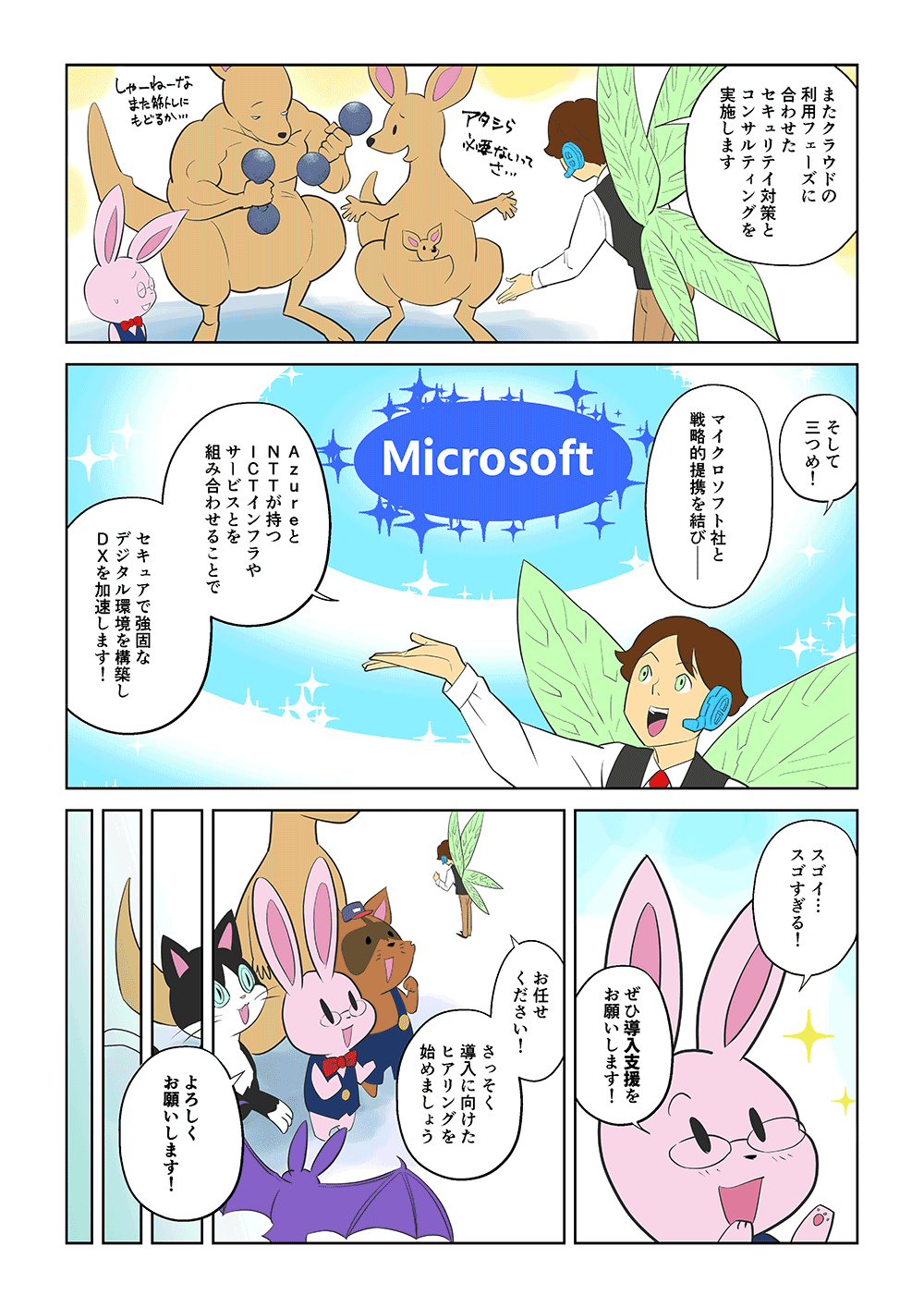 「またクラウドの利用フェーズに合わせたセキュリティ対策とコンサルティングを実施します。そして三つめ！マイクロソフト社と戦略的連携を結び、AzureとNTTが持つICTインフラやサービスとを組み合わせることで、セキュアで強固なデジタル環境を構築し、DXを加速します！」「スゴイ・・・スゴすぎる！ぜひ導入支援をお願いします！」「お任せください！さっそく導入に向けたヒアリングを始めましょう」「よろしくお願いします！」