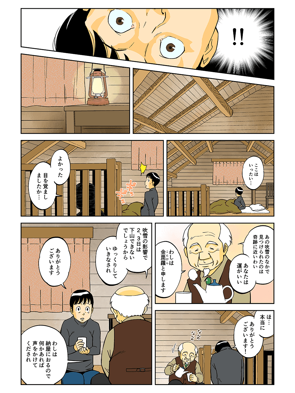 「ここはいったい・・・」「よかった。めを覚ましたか・・・。あの吹雪のなかで見つけられたのは奇跡に近いわい。あなたは運がいい。わしは金毘羅と申します。」「ほ・・・本当にありがとうございます！」「吹雪の影響で2、3日は下山できないでしょうからゆっくりしていきなされ。」「ありがとうございます」「わしは納屋におるので何かあれば声をかけてくだされ」