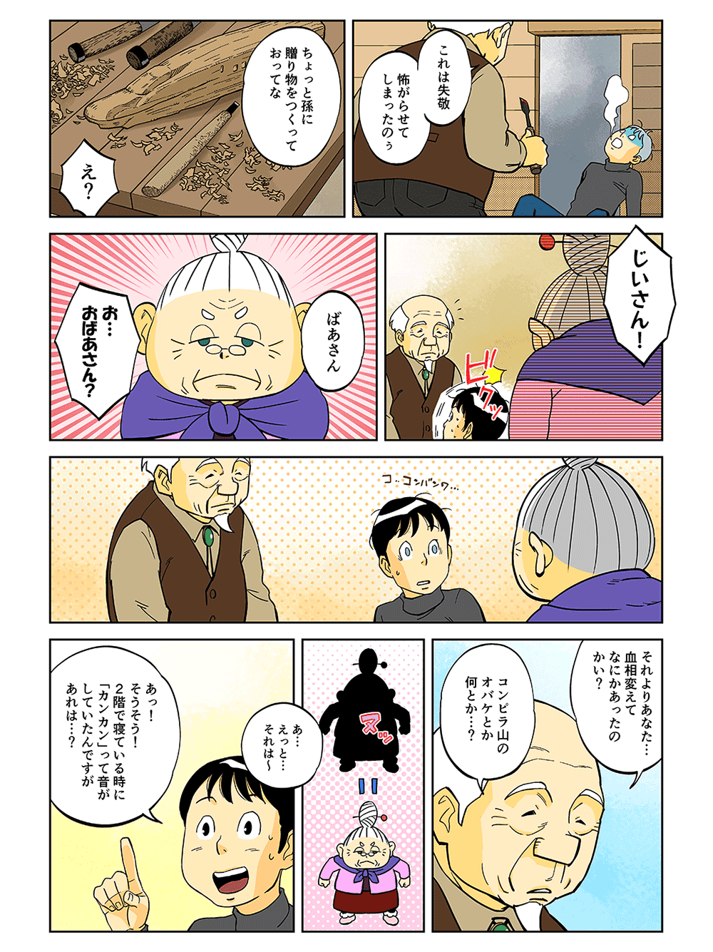 「これは失敬。怖がらせてしまったのぅ。ちょっと孫に贈り物をつくっておってな」「え？」「じいさん！」「ばあさん」「お・・・おばあさん？」「それよりあなた・・・血相変えてなにかあったのかい？コンピラ山のオバケとか何とか・・・？」「あ・・・えっと・・・それは～あっ！そうそう！2階で寝ている時に『カンカン』って音がしていたんですがあれは・・・？」