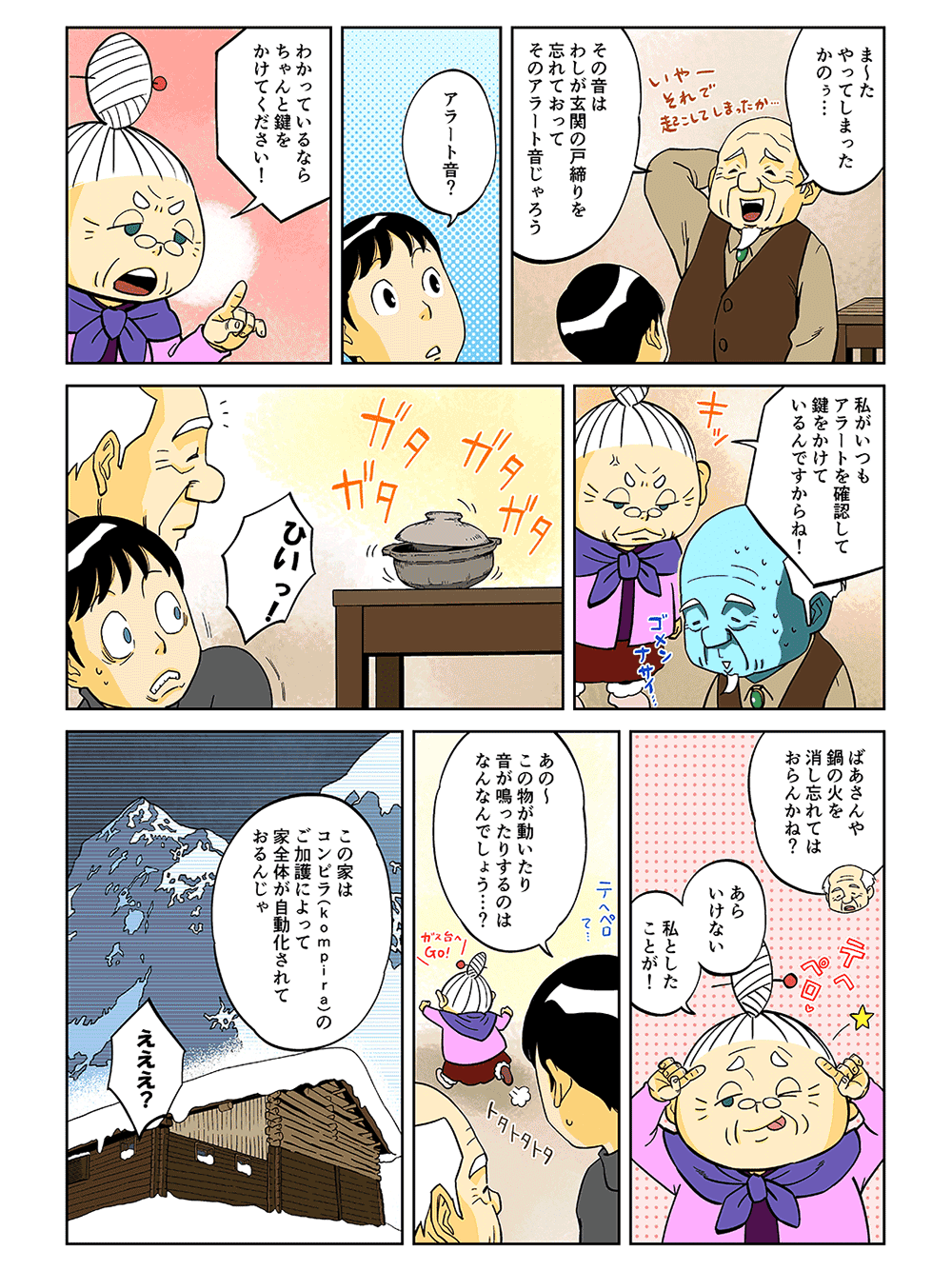 「ま～たやってしまったかのぅ・・・その音はわしが玄関の戸締りを忘れておって、そのアラートオンじゃろう」「アラート音？」「わかっているならちゃんと鍵をかけてください！私がいつもアラートを確認して鍵をかけているんですからね！」ガタガタガタ・・・「ひいっ！」「ばあさんや、鍋の火を消し忘れてはおらんかね？」「あらいけない。私としたことが！」「あの～この物が動いたり音が鳴ったりするのはなんなんでしょう・・・？」「この家はコンピラ（Kompira）のご加護によって、家全体が自動化されておるんじゃ」「えええ？」