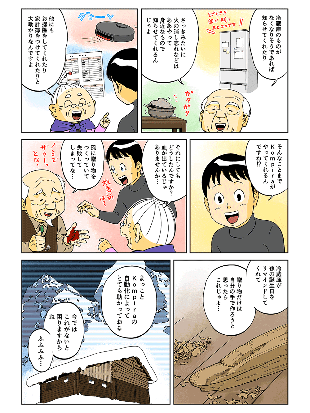 「冷蔵庫のものがなくなりそうであれば知らせてくれたり、さっきみたいに火の消し忘れなどは、ああやって身近なもので知らせてくれるんじゃよ」「他にもお掃除をしてくれたり、家計簿をつけてくれたりと大助かりなんですよ」「そんなことまでKompiraがやってくれるんですね！？それにしてもどうしたんですか？血が出ているじゃありませんか・・・」「孫に贈り物をつくっていて失敗してしまってな・・・冷蔵庫が孫の誕生日をリマインドしてくれて、贈り物だけは自分の手で作ろうと思ったらこれじゃよ・・・まっことKompiraの自動化によってとても助かっておる」「今ではこれがないと困りますからね。ふふふふ・・・」