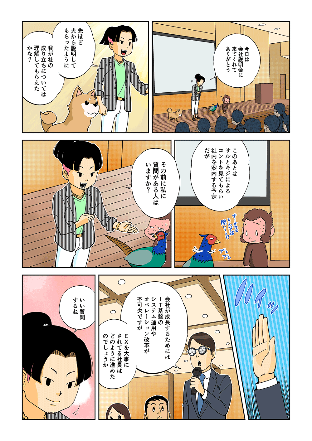 「今日は会社説明会に来てくれてありがとう。先ほど犬から説明してもらったように、我が社の成り立ちについては理解してもらえたかな？このあとはサルとキジによるコントを見てもらい社内を案内する予定だが、その前に私に質問がある人はいますか？」「会社が成長するためにはIT基盤のシステム運用やおぴレーション改革が不可欠ですが、ＥＸを大事にされている社長はどのように進めたのでしょうか」「いい質問するね」