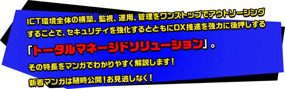 ICT環境全体の構築、監視、運用、管理をワンストップでアウトソーシングすることで、セキュリティを強化するとともにDX推進を強力に後押しする「トータルマネージドソリューション」。その特長をマンガでわかりやすく解説します！新着マンガは随時公開！お見逃しなく！
