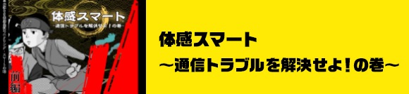 体感スマート～通信トラブルを解消せよ！の巻～