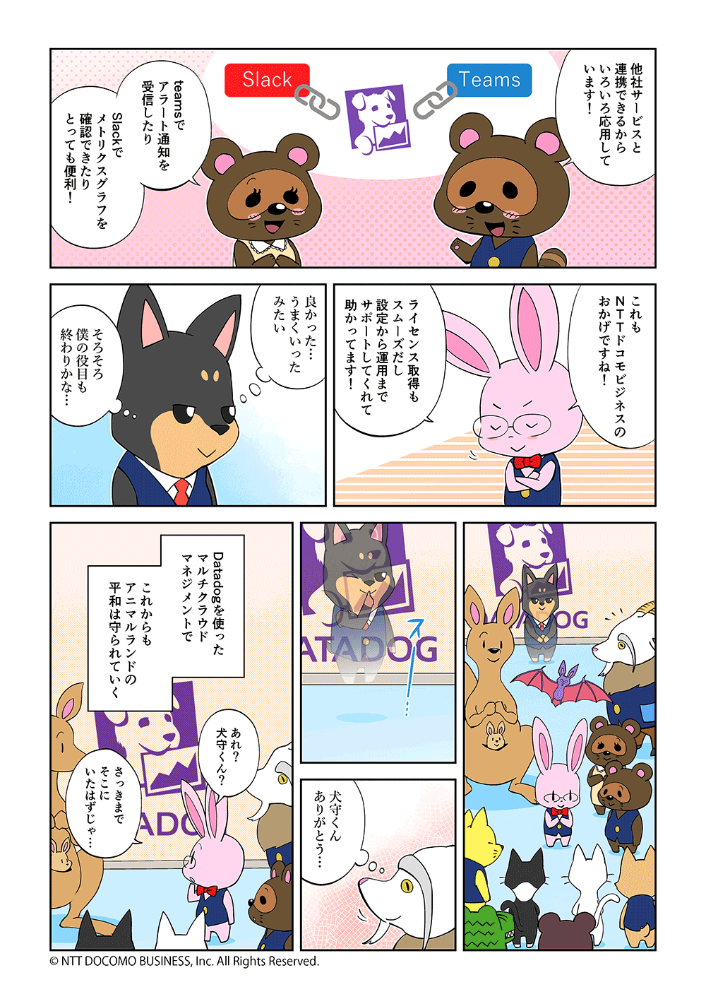 「他社サービスと連携できるからいろいろ応用しています！」「teamsでアラート通知を受信したり、Slackでメトリクスグラフを確認できたりとっても便利！」「これもNTTドコモビジネスのおかげですね！ライセンス取得もスムーズだし、設定から運用までサポートしてくれて助かっています！」「良かった・・・うまくいったみたい。そろそろ僕の役目も終わりかな・・・」「犬守くんありがとう・・・」「あれ？犬守くん？さっきまでそこにいたはずじゃ・・・」Datadogを使ったマルチクラウドマネジメントでこれからもアニマルランドの平和は守られていく。