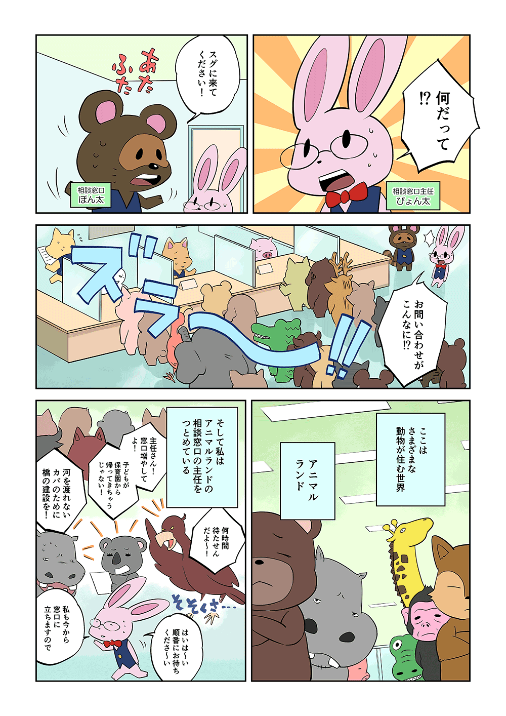 「何だって！」「スグに来てください！」「お問い合わせがこんなに！？」ここはさまざまな動物が住む世界、アニマルランド。そして私はアニマルランドの相談窓口の主任をつとめている。「何時間待たせんだよ～！」「主任さん！窓口増やしてよ！子どもが保育園から帰ってきちゃうじゃない！」「河を渡れないカバのために橋の建設を！」「はいは～い、順番にお待ちくださ～い。私も今から窓口に経ちますので」