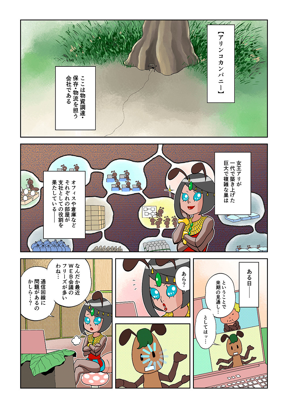 【アリコンカンパニー】ここは物質調達・保存・物流を担う会社である。女王アリが一代で築き上げた巨大で複雑な巣は、オフィスや倉庫などそれぞれの部屋が支社としての役割を果たしている。ある日。「ということで来期の見通し・・・としてはッ・・・」「あら？なんだか最近のWEB会議のフリーズが多いわね・・・通信回路に問題があるのかしら・・・？」